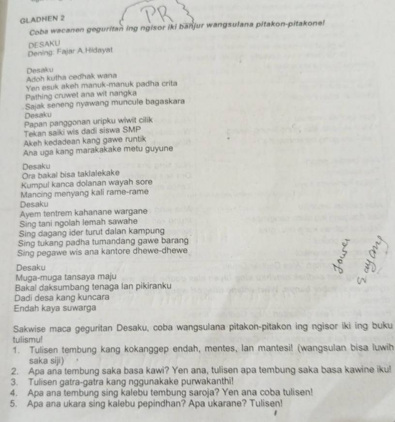 GLADHEN 2 
Coba wacanen geguritan ing ngisor iki banjur wangsulana pitakon-pitakone! 
DESAKU 
Dening: Fajar A.Hidayat 
Desaku 
Adoh kutha cedhak wana 
Yen esuk akeh manuk-manuk padha crita 
Pathing cruwet ana wit nangka 
Sajak seneng nyawang muncule bagaskara 
Desaku 
Papan panggonan uripku wiwit cilik 
Tekan saiki wis dadi siswa SMP 
Akeh kedadean kang gawe runtik 
Ana uga kang marakakake metu guyune 
Desaku 
Ora bakal bisa taklalekake 
Kumpul kanca dolanan wayah sore 
Mancing menyang kali rame-rame 
Desaku 
Ayem tentrem kahanane wargane 
Sing tani ngolah lemah sawahe 
Sing dagang ider turut dalan kampung 
Sing tukang padha tumandang gawe barang 
Sing pegawe wis ana kantore dhewe-dhewe 
Desaku 
Muga-muga tansaya maju 
Bakal daksumbang tenaga lan pikiranku 
Dadi desa kang kuncara 
Endah kaya suwarga 
Sakwise maca geguritan Desaku, coba wangsulana pitakon-pitakon ing ngisor iki ing buku 
tulismu! 
1. Tulisen tembung kang kokanggep endah, mentes, lan mantesi! (wangsulan bisa luwih 
saka siji) 
2. Apa ana tembung saka basa kawi? Yen ana, tulisen apa tembung saka basa kawine iku! 
3. Tulisen gatra-gatra kang nggunakake purwakanthi! 
4. Apa ana tembung sing kalebu tembung saroja? Yen ana coba tulisen! 
5. Apa ana ukara sing kalebu pepindhan? Apa ukarane? Tulisen!