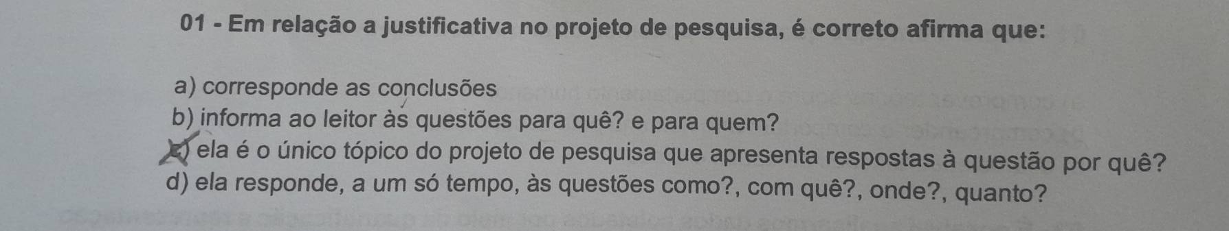 Em relação a justificativa no projeto de pesquisa, é correto afirma que:
a) corresponde as conclusões
b) informa ao leitor às questões para quê? e para quem?
E) ela é o único tópico do projeto de pesquisa que apresenta respostas à questão por quê?
d) ela responde, a um só tempo, às questões como?, com quê?, onde?, quanto?