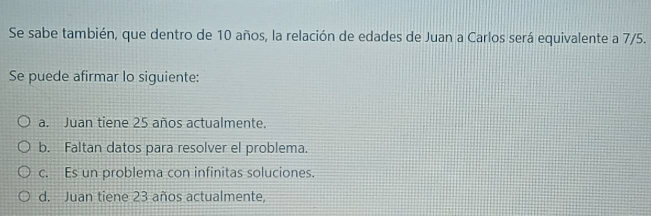 Se sabe también, que dentro de 10 años, la relación de edades de Juan a Carlos será equivalente a 7/5.
Se puede afirmar lo siguiente:
a. Juan tiene 25 años actualmente.
b. Faltan datos para resolver el problema.
c. Es un problema con infinitas soluciones.
d. Juan tiene 23 años actualmente,