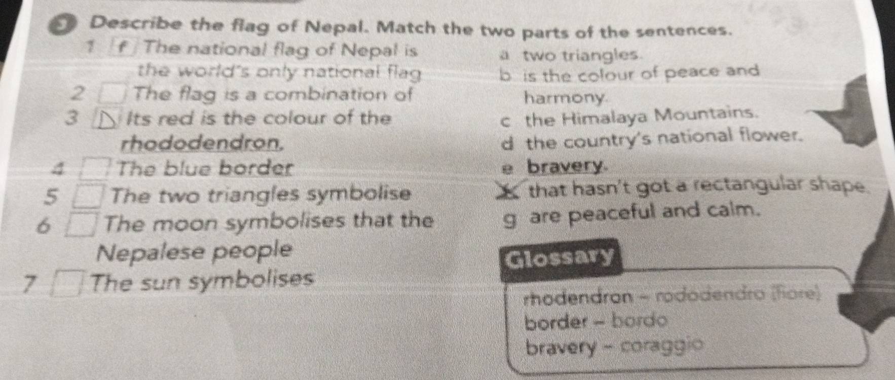 Describe the flag of Nepal. Match the two parts of the sentences.
7 / f The national flag of Nepal is
a two triangles.
the world's only national flag b is the colour of peace and
2 The flag is a combination of harmony
3 Its red is the colour of the c the Himalaya Mountains.
rhododendron. d the country's national flower.
4 The blue border e bravery.
5 The two triangles symbolise that hasn't got a rectangular shape.
6 The moon symbolises that the
g are peaceful and calm.
Nepalese people
Glossary
7 The sun symbolises
rhodendron - rododendro (fore)
border - bordo
bravery - coraggio