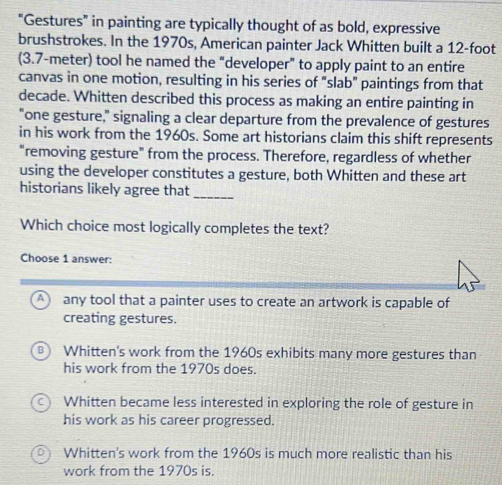 "Gestures" in painting are typically thought of as bold, expressive
brushstrokes. In the 1970s, American painter Jack Whitten built a 12-foot
(3.7-meter) tool he named the “developer” to apply paint to an entire
canvas in one motion, resulting in his series of “slab” paintings from that
decade. Whitten described this process as making an entire painting in
"one gesture," signaling a clear departure from the prevalence of gestures
in his work from the 1960s. Some art historians claim this shift represents
"removing gesture” from the process. Therefore, regardless of whether
using the developer constitutes a gesture, both Whitten and these art
historians likely agree that_
Which choice most logically completes the text?
Choose 1 answer:
A any tool that a painter uses to create an artwork is capable of
creating gestures.
B Whitten's work from the 1960s exhibits many more gestures than
his work from the 1970s does.
C Whitten became less interested in exploring the role of gesture in
his work as his career progressed.
Whitten's work from the 1960s is much more realistic than his
work from the 1970s is.