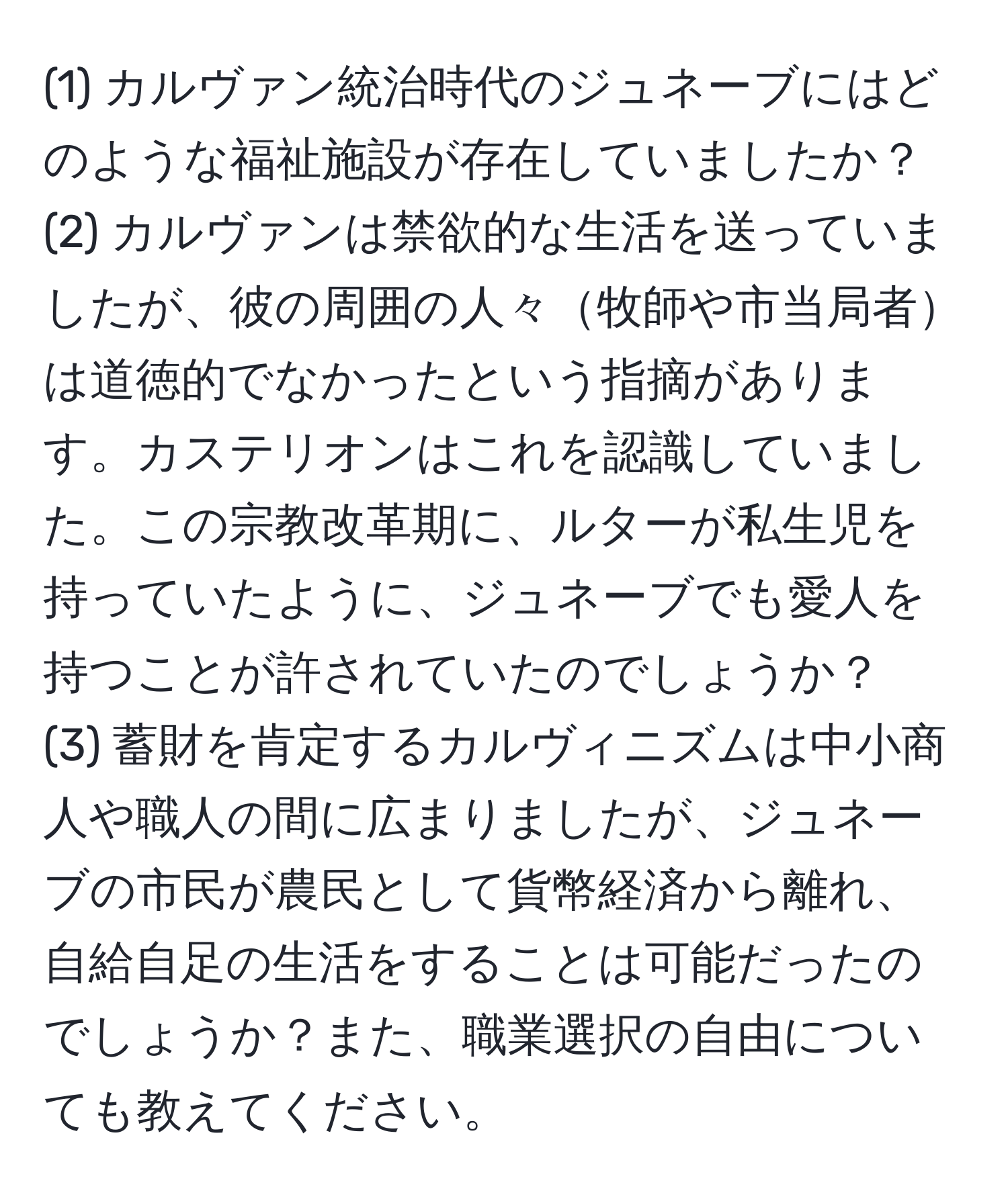 (1) カルヴァン統治時代のジュネーブにはどのような福祉施設が存在していましたか？  
(2) カルヴァンは禁欲的な生活を送っていましたが、彼の周囲の人々牧師や市当局者は道徳的でなかったという指摘があります。カステリオンはこれを認識していました。この宗教改革期に、ルターが私生児を持っていたように、ジュネーブでも愛人を持つことが許されていたのでしょうか？  
(3) 蓄財を肯定するカルヴィニズムは中小商人や職人の間に広まりましたが、ジュネーブの市民が農民として貨幣経済から離れ、自給自足の生活をすることは可能だったのでしょうか？また、職業選択の自由についても教えてください。