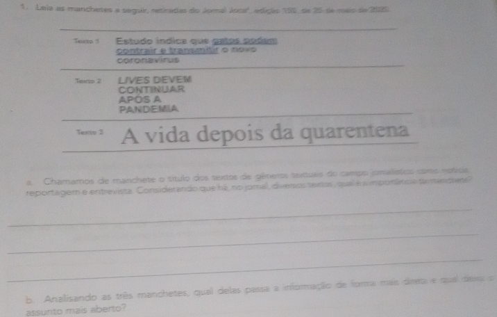 Leia as manchetes a seguir, retiradas do Jomá Josa', edição 190, de 25 de mais de 2020. 
Texto 1 Estudo índica que gatas podam 
contrair e transmtir o novo 
coronavirus 
Teio 2 LIVES DEVEM 
CONTINUAR 
APOS A 
PANDEMA 
Tento 3 A vida depois da quarentena 
a. Chamamos de manchete o título dos textos de gêneros textuas do campo omalistics cms notísia 
reportagem e entrevista. Considerando que há, no jomal, divesios textos, qual é a mporância tamencues 
_ 
_ 
_ 
b. Analisando as três manchetes, qual delas passa a informação de forma mais dieta e qual dexa o 
assunto mais aberto?