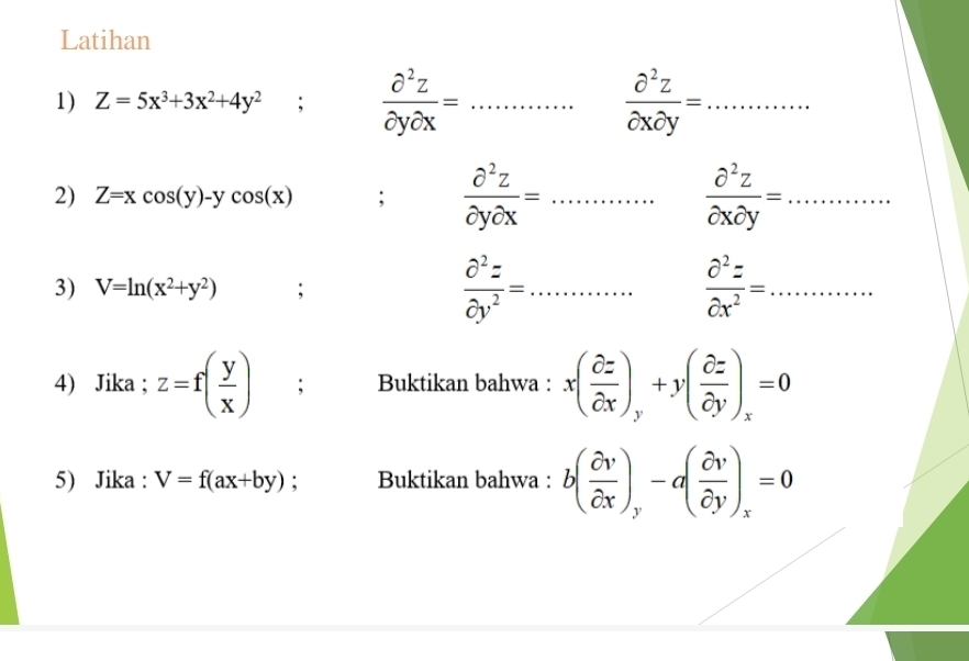 Latihan 
1) Z=5x^3+3x^2+4y^2;  partial^2z/partial ypartial x = _  partial^2z/partial xpartial y = _ 
2) Z=xcos (y)-ycos (x);  partial^2z/partial ypartial x = _  partial^2z/partial xpartial y = _ 
3) V=ln (x^2+y^2); 
_  partial^2z/partial y^2 =
 partial^2z/partial x^2 = _ 
4) Jika ; z=f( y/x ); Buktikan bahwa : x( partial z/partial x )_y+y( partial z/partial y )_x=0
5) Jika : V=f(ax+by) : Buktikan bahwa : b( partial v/partial x )_y-a( partial v/partial y )_x=0