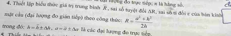 ai lượng đo trực tiếp; π là hằng số, ct 
4. Thiết lập biểu thức giá trị trung bình overline R , sai số tuyệt đối △ R , sai số tỉ đối ε của bán kinh 
mặt cầu (đại lượng đo gián tiếp) theo công thức: R= (a^2+h^2)/2h 
trong đó: h=overline h± △ h, a=overline a± △ a là các đại lượng đo trực tiếp. 
5 Thiết lật