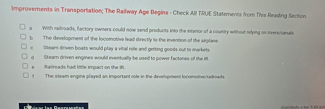 Improvements in Transportation; The Railway Age Begins - Check All TRUE Statements from This Reading Section.
a With railroads, factory owners could now send products into the interior of a country without relying on rivers/canals.
b The development of the locomotive lead directly to the invention of the airplane.
c Steam driven boats would play a vital role and getting goods out to markets.
d Steam driven engines would eventually be used to power factories of the IR.
e Railroads had little impact on the IR.
f The steam engine played an important role in the development locomotive/railroads.
D é sar las Despuestas Guardado a las 9.45 am