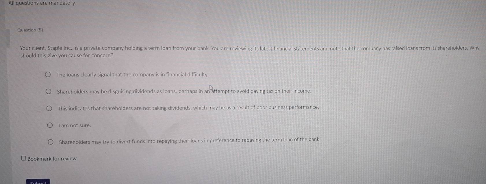 All questions are mandatory
Question (5)
Your client, Staple Inc., is a private company holding a term loan from your bank. You are reviewing its latest financial statements and note that the company has raised loans from its shareholders. Why
should this give you cause for concern?
The loans clearly signal that the company is in financial difficulty.
Shareholders may be disguising dividends as loans, perhaps in an attempt to avoid paying tax on their income
This indicates that shareholders are not taking dividends, which may be as a result of poor business performance.
I am not sure.
Shareholders may try to divert funds into repaying their loans in preference to repaying the term loan of the bank.
□ Bookmark for review