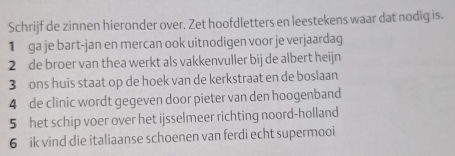 Schrijf de zinnen hieronder over. Zet hoofdletters en leestekens waar dat nodig is. 
1 ga je bart-jan en mercan ook uitnodigen voor je verjaardag 
2 de broer van thea werkt als vakkenvuller bij de albert heijn 
3 ons huis staat op de hoek van de kerkstraat en de boslaan 
4 de clinic wordt gegeven door pieter van den hoogenband 
5 het schip voer over het ijsselmeer richting noord-holland 
6 ik vind die italiaanse schoenen van ferdi echt supermooi