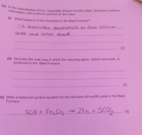 In the manufacture of iron, haematite (impure iron(III) oxide), limestone (calcium 
carbonate), coke (carbon) and hot air are used. 
(1) What happens to the limestone in the Blast Furnace? 
_ 
_ 
_ 
_[3] 
(II) Describe the main way in which the reducing agent, carbon monoxide, is 
produced in the Blast Furace. 
_ 
_ 
_[2] 
(b) Write a balanced symbol equation for the reduction of iron(III) oxide in the Blast 
Furnace. 
_[3]