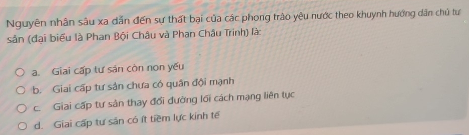 Nguyên nhân sâu xa dẫn đến sự thất bại của các phong trào yêu nước theo khuynh hướng dân chủ tư
sản (đại biểu là Phan Bội Châu và Phan Châu Trinh) là:
a. Giai cấp tư sản còn non yếu
b. Giai cấp tư sản chưa có quân đội mạnh
c. Giai cấp tư sản thay đổi đường lối cách mạng liên tục
d. Giai cấp tư sản có ít tiềm lực kinh tế