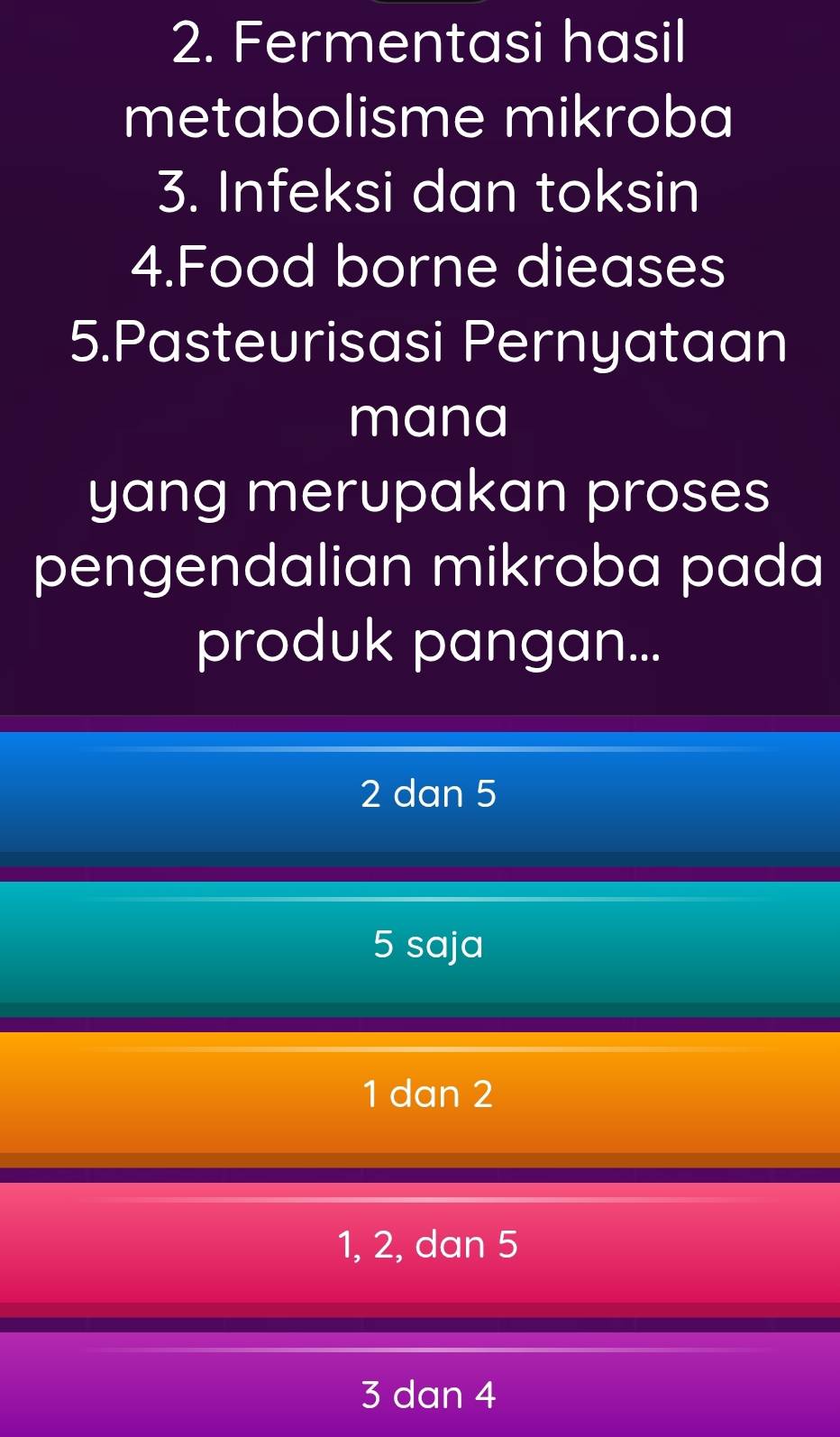 Fermentasi hasil
metabolisme mikroba
3. Infeksi dan toksin
4.Food borne dieases
5.Pasteurisasi Pernyataan
mana
yang merupakan proses
pengendalian mikroba pada
produk pangan...
2 dan 5
5 saja
1 dan 2
1, 2, dan 5
3 dan 4