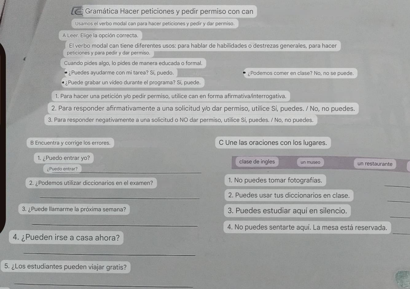 Gramática Hacer peticiones y pedir permiso con can 
Usamos el verbo modal can para hacer peticiones y pedir y dar permiso. 
A Leer. Elige la opción correcta. 
El verbo modal can tiene diferentes usos: para hablar de habilidades o destrezas generales, para hacer 
peticiones y para pedir y dar permiso. 
Cuando pides algo, lo pides de manera educada o formal. 
¿Puedes ayudarme con mi tarea? Sí, puedo. ¿Podemos comer en clase? No, no se puede. 
¿Puede grabar un vídeo durante el programa? Sí, puede. 
1. Para hacer una petición y/o pedir permiso, utilice can en forma afirmativa/interrogativa. 
2. Para responder afirmativamente a una solicitud y/o dar permiso, utilice Sí, puedes. / No, no puedes. 
3. Para responder negativamente a una solicitud o NO dar permiso, utilice Sí, puedes. / No, no puedes. 
B Encuentra y corrige los errores. C Une las oraciones con los lugares. 
1. ¿Puedo entrar yo? 
clase de ingles un museo un restaurante 
_ 
¿Puedo entrar? 
_ 
2. ¿Podemos utilizar diccionarios en el examen? 1. No puedes tomar fotografías. 
_ 
_2. Puedes usar tus diccionarios en clase. 
_ 
3. ¿Puede llamarme la próxima semana? 3. Puedes estudiar aquí en silencio. 
_ 
4. No puedes sentarte aquí. La mesa está reservada. 
4. ¿Pueden irse a casa ahora? 
_ 
_ 
5. ¿Los estudiantes pueden viajar gratis? 
_