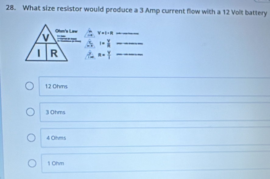 What size resistor would produce a 3 Amp current flow with a 12 Volt battery
Ohm's Lirw V=I· R _
v
I= V/R  _
R
_ R= V/I 
12 Ohms
3 Ohms
4 Ohms
1 Ohm