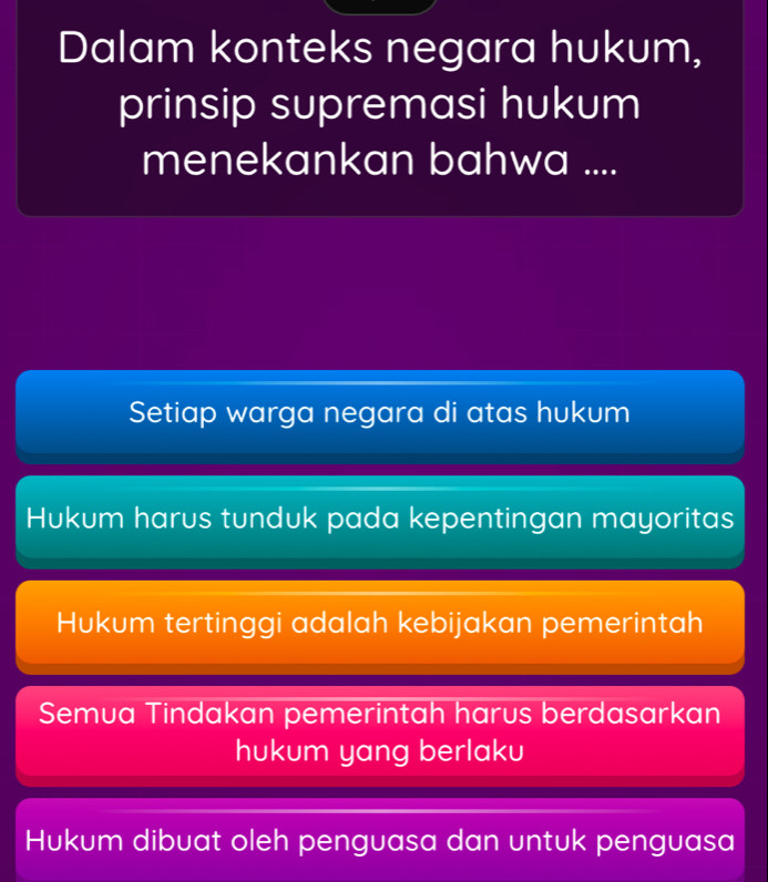 Dalam konteks negara hukum,
prinsip supremasi hukum
menekankan bahwa ....
Setiap warga negara di atas hukum
Hukum harus tunduk pada kepentingan mayoritas
Hukum tertinggi adalah kebijakan pemerintah
Semua Tindakan pemerintah harus berdasarkan
hukum yang berlaku
Hukum dibuat oleh penguasa dan untuk penguasa