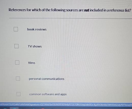 References for which of the following sources are not included in a reference list?
book reviews
TV shows
films
personal communications
common software and apps
APIKAJHTSLPES4N7UAVXA8Signature=Q27AXd1brYXJNEIYFJDYe4yPI72L7QNUUxqUxbGCx-AjzXUQbn0a5JMVLhhZufyPDTVeJqXN