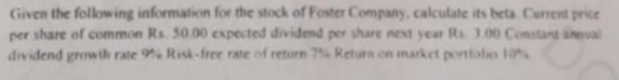 Given the following information for the stock of Foster Company, calculate its beta. Current price 
per share of common Rs. 50,00 expected dividend per share next year Rs. 3.00 Constant annual 
dividend growth rate 9° % Risk-free rate of return 7% Retura on market portfolio 10%