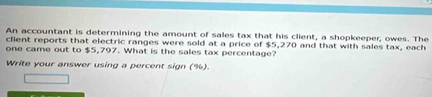 An accountant is determining the amount of sales tax that his client, a shopkeeper, owes. The 
client reports that electric ranges were sold at a price of $5,270 and that with sales tax, each 
one came out to $5,797. What is the sales tax percentage? 
Write your answer using a percent sign (%).