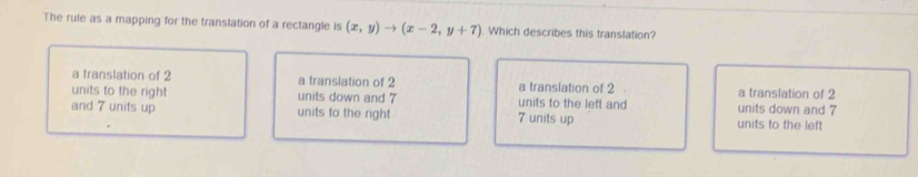 The rule as a mapping for the translation of a rectangle is (x,y)to (x-2,y+7) Which describes this translation?
a translation of 2 a translation of 2 a translation of 2 a translation of 2
units to the right units down and 7 units to the left and units down and 7
and 7 units up units to the right 7 units up units to the left