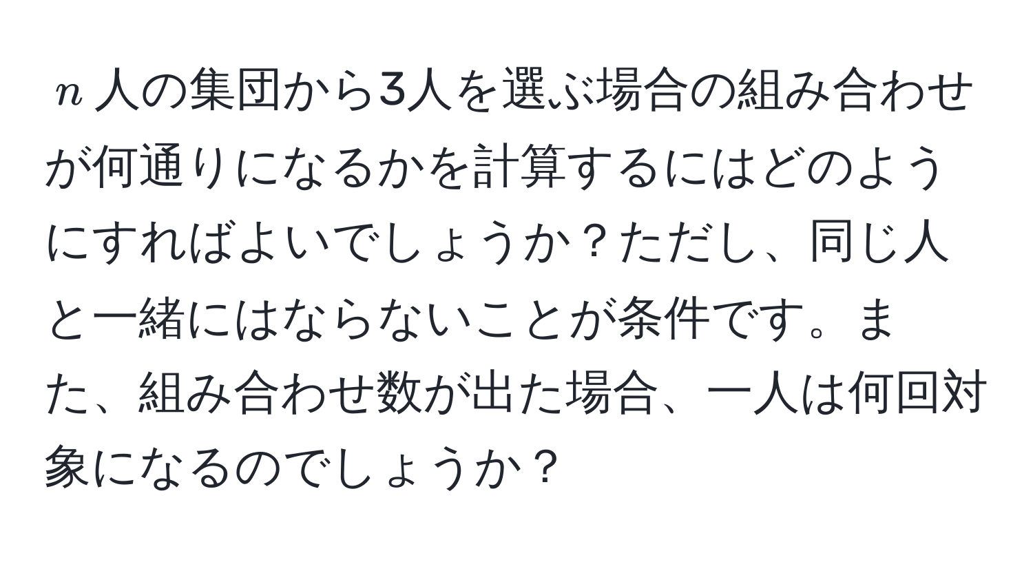 $n$人の集団から3人を選ぶ場合の組み合わせが何通りになるかを計算するにはどのようにすればよいでしょうか？ただし、同じ人と一緒にはならないことが条件です。また、組み合わせ数が出た場合、一人は何回対象になるのでしょうか？