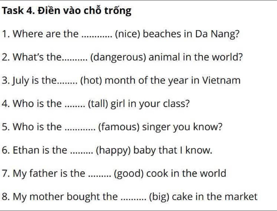 Task 4. Điền vào chỗ trống 
1. Where are the ............. (nice) beaches in Da Nang? 
2. What’s the.......... (dangerous) animal in the world? 
3. July is the........ (hot) month of the year in Vietnam 
4. Who is the ........ (tall) girl in your class? 
5. Who is the ............. (famous) singer you know? 
6. Ethan is the : ....... (happy) baby that I know. 
7. My father is the ......... (good) cook in the world 
8. My mother bought the .......... (big) cake in the market