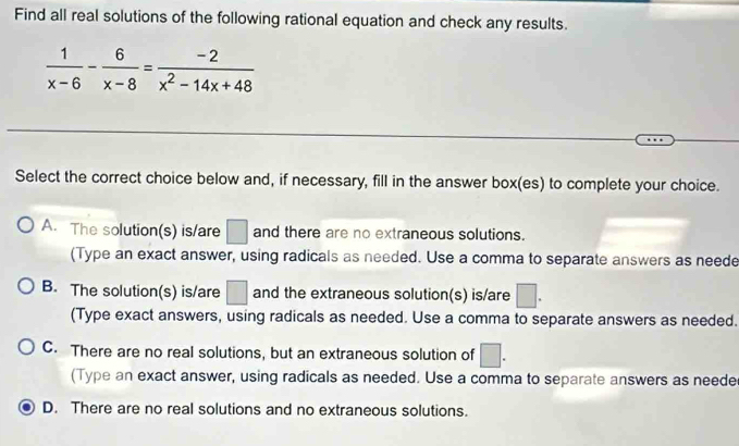 Find all real solutions of the following rational equation and check any results.
 1/x-6 - 6/x-8 = (-2)/x^2-14x+48 
Select the correct choice below and, if necessary, fill in the answer box(es) to complete your choice.
A. The solution(s) is/are □ and there are no extraneous solutions.
(Type an exact answer, using radicals as needed. Use a comma to separate answers as neede
B. The solution(s) is/are □ and the extraneous solution(s) is/are □. 
(Type exact answers, using radicals as needed. Use a comma to separate answers as needed.
C. There are no real solutions, but an extraneous solution of □. 
(Type an exact answer, using radicals as needed. Use a comma to separate answers as neede
D. There are no real solutions and no extraneous solutions.