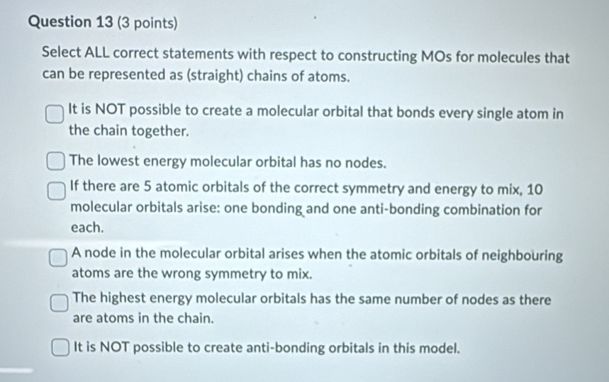 Select ALL correct statements with respect to constructing MOs for molecules that
can be represented as (straight) chains of atoms.
It is NOT possible to create a molecular orbital that bonds every single atom in
the chain together.
The lowest energy molecular orbital has no nodes.
If there are 5 atomic orbitals of the correct symmetry and energy to mix, 10
molecular orbitals arise: one bonding and one anti-bonding combination for
each.
A node in the molecular orbital arises when the atomic orbitals of neighbouring
atoms are the wrong symmetry to mix.
The highest energy molecular orbitals has the same number of nodes as there
are atoms in the chain.
It is NOT possible to create anti-bonding orbitals in this model.