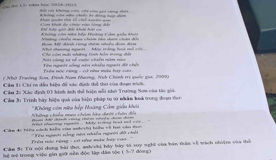 On thì 12- năm học 2024-2025
Sắt rét không côn, chỉ còn giả rừng thối....
Không còn nữa chiếc bi đồng bẹp dm
Đạn quân thù lỗ chỗ xuyên qua
Cơn khát ấy cháy vào lông đất
Để bãy giờ đất khát bài ca
Không còn nữa bếp Hoàng Cầm giấu khói
Những chiều mưa chóm lửa dưới chân đổi
Bom Mỹ đánh rừng thêm nhiều đom đóm
Nhớ thương người... Máy trắng hoá mồ cõi....
Chi còn mãi những linh hồn trong đất
Nói cùng ta về cuộc chiến năm nào
Yêu người sống nên nhiều người đỡ chết
Trên nóc rừng - cờ như máu bay cao..
( Nhớ Trường Sơn, Đinh Nam Hương, Nxb Chính trị quốc gia, 2009)
Câu 1: Chi ra dấu hiệu đề xác định thể thơ của đoạn trích.
Câu 2: Xác định 03 hình ảnh thể hiện nỗi nhớ Trường Sơn của tác giả.
Câu 3: Trình bày hiệu quả của biện pháp tu từ nhân hoá trong đoạn thơ:
*Không còn nữa bếp Hoàng Cầm giấu khói
Những chiều mưa chóm lửa dưới chân đồi
Bom Mỹ đánh rừng thêm nhiều đom đóm
Nhở thương người.... Mây trắng hoá mỗ côi....''
Câu 4: Nều cách hiểu của anh/chị hiều về hai câu thơ:
''Yêu người sống nên nhiều người đỡ chết
Trên nóc rừng - cờ như máu bay cao..''
Câu 5: Từ nội dung bài thơ, anh/chị hãy bày tỏ suy nghĩ của bản thân về trách nhiệm của thế
hệ trẻ trong việc gìn giữ nền độc lập dân tộc ( 5-7 dòng)