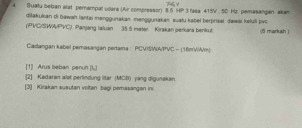 Suatu beban alat pemampat udara (Air compressor) 8.5 HP 3 fasa 415V , 50 Hz pemasangan akan 
dilakukan di bawah lantai menggunakan menggunakan suatu kabel berprisai dawai keluli pvc
(PVC/SWA/PVC). Panjang laluan 35.5 meter. Kirakan perkara berikut. (6 markah ) 
Cadangan kabel pemasangan pertama : PCV/SWA/ PVC - (16mV/A/m)
[1] Arus beban penuh [I_b]
[2] Kadaran alat perlindung litar (MCB) yang digunakan. 
[3] Kirakan susutan voltan bagi pemasangan ini.