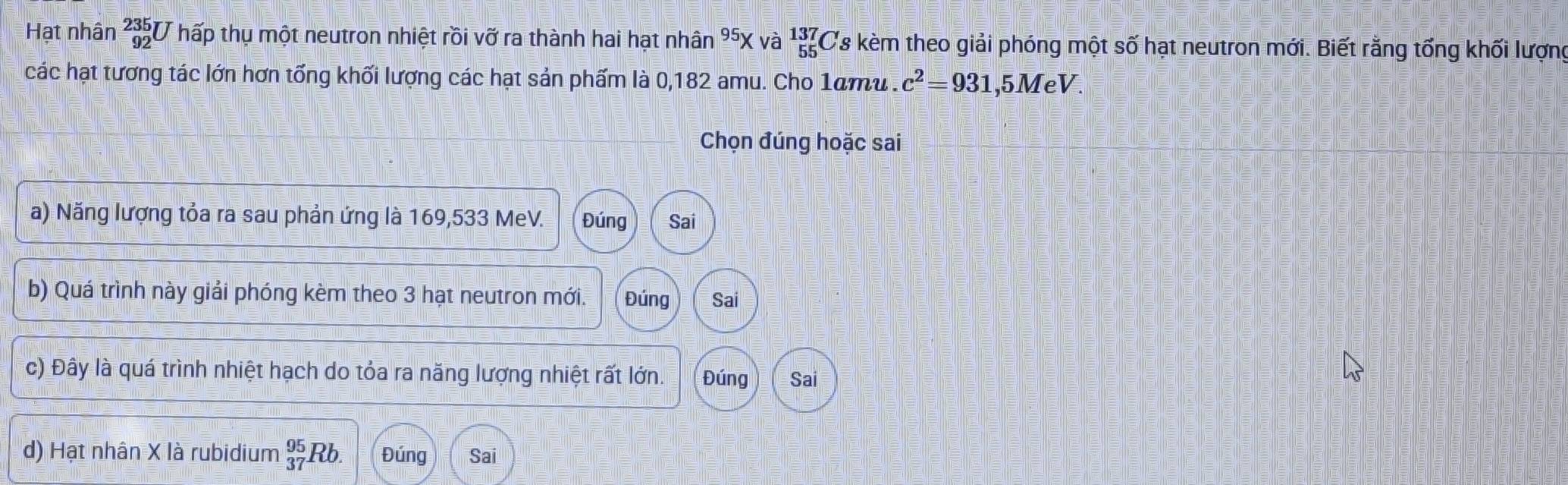 Hạt nhân _(92)^(235)l V hấp thụ một neutron nhiệt rồi vỡ ra thành hai hạt nhân ³X và 1Cs kèm theo giải phóng một số hạt neutron mới. Biết rằng tổng khối lượng
các hạt tương tác lớn hơn tổng khối lượng các hạt sản phẩm là 0,182 amu. Cho 1amu . c^2=931 , 5MeV.
Chọn đúng hoặc sai
a) Năng lượng tỏa ra sau phản ứng là 169,533 MeV. Đúng Sai
b) Quá trình này giải phóng kèm theo 3 hạt neutron mới. Đúng Sai
c) Đây là quá trình nhiệt hạch do tỏa ra năng lượng nhiệt rất lớn. Đúng Sai
d) Hạt nhân X là rubidium _(37)^(95)Rb. Đúng Sai