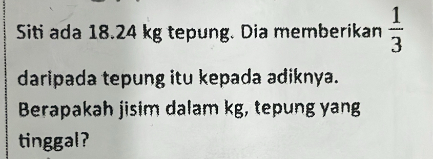 Siti ada 18.24 kg tepung. Dia memberikan  1/3 
daripada tepung itu kepada adiknya. 
Berapakah jisim dalam kg, tepung yang 
tinggal?