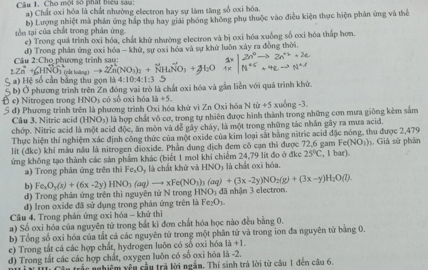 Cho một số phát biểu sau:
a) Chất oxi hóa là chất nhường electron hay sự làm tăng số oxi hóa.
b) Lượng nhiệt mà phản ứng hấp thụ hay giải phóng không phụ thuộc vào điều kiện thực hiện phản ứng và thể
tồn tại của chất trong phản ứng.
c) Trong quá trình oxi hóa, chất khử nhường electron và bị oxi hóa xuống số oxi hóa thấp hơn.
d) Trong phản ứng oxi hóa - khử, sự oxi hóa và sự khử luôn xảy ra đồng thời.
Câu 2:Chọ phương trình sau:
2Zn(NO_3)_2+N
C a) Hệ số cần bằng thu gọn là 4:10:4:1:3
b) Ở phương trình trên Zn đóng vai trò là chất oxi hóa và gắn liền với quá trình khử.
c) Nitrogen trong HNO_3 có số oxi hóa 1a+5.
S đ) Phương trình trên là phương trình Oxi hóa khử vì Zn Oxi hóa N từ +5 xuống -3.
Câu 3. Nitric acid (HNO_3) là hợp chất vô cơ, trong tự nhiên được hình thành trong những cơn mưa giông kèm sấm
chớp. Nitric acid là một acid độc, ăn mòn và dễ gây cháy, là một trong những tác nhân gây ra mưa acid.
Thực hiện thí nghiệm xác định công thức của một oxide của kim loại sắt bằng nitric acid đặc nóng, thu được 2,479
lít (đkc) khí màu nâu là nitrogen dioxide. Phần dung dịch đem cô cạn thì được 72,6 gam Fe(NO_3)_3. Giả sử phản
ứng không tạo thành các sản phẩm khác (biết 1 mol khí chiếm 24,79 lít đo ở đkc 25°C , 1 bar).
a) Trong phản ứng trên thì Fe_xO_y là chất khử và HNO_3 là chất oxi hóa.
b) Fe_xO_y(s)+(6x-2y)HNO_3(aq)to xFe(NO_3)_3(aq)+(3x-2y)NO_2(g)+(3x-y)H_2O(l).
d) Trong phản ứng trên thì nguyên tử N trong HNO_3 đã nhận 3 electron.
d) Iron oxide đã sử dụng trong phản ứng trên là Fe_2O_3.
Câu 4. Trong phản ứng oxi hóa - khử thì
a) Số oxi hóa của nguyên tử trong bất kì đơn chất hóa học nào đều bằng 0.
b) Tổng số oxi hóa của tất cả các nguyên tử trong một phân tử và trong ion đa nguyên tử bằng 0.
c) Trong tất cả các hợp chất, hydrogen luôn có số oxi hóa là +1.
d) Trong tất các các hợp chất, oxygen luôn có số oxi hóa là -2.
trắc nghiêm yêu cầu trả lời ngắn. Thí sinh trả lời từ câu 1 đền câu 6.