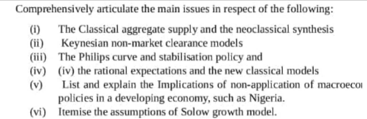 Comprehensively articulate the main issues in respect of the following: 
(i) The Classical aggregate supply and the neoclassical synthesis 
(ii) Keynesian non-market clearance models 
(iii) The Philips curve and stabilisation policy and 
(iv) (iv) the rational expectations and the new classical models 
(v) List and explain the Implications of non-application of macroeco 
policies in a developing economy, such as Nigeria. 
(vi) Itemise the assumptions of Solow growth model.