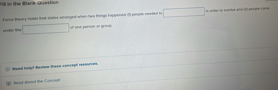 Fill in the Blank Question 
Force theory holds that states emerged when two things happened: (1) people needed to ·s ·s In order to survive and (2) people came 
under the x=frac N' of one person or group. 
Need help? Review these concept resources. 
Read About the Concept