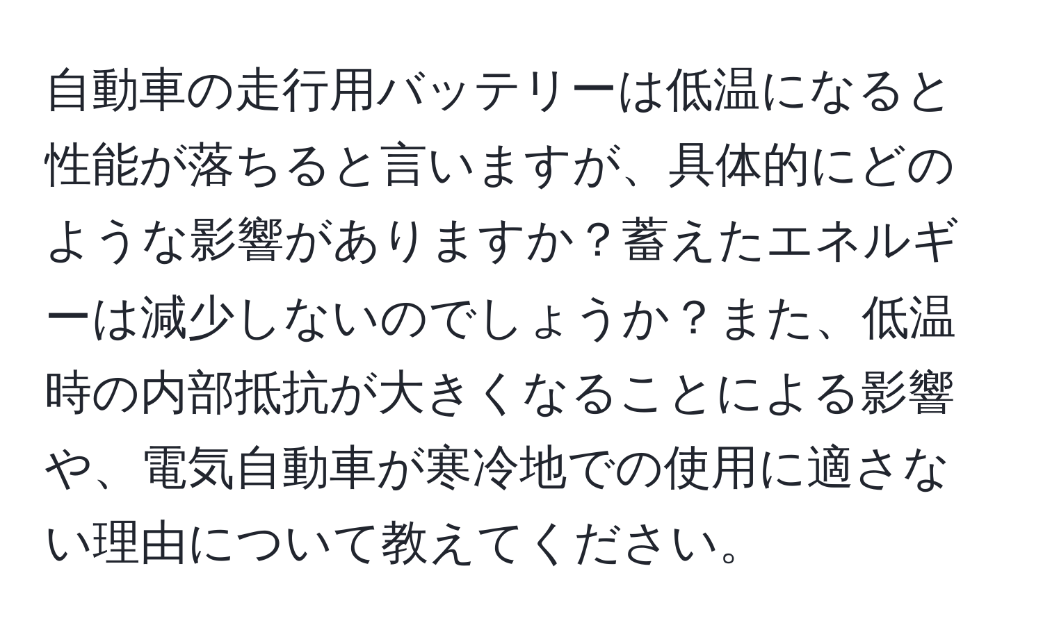 自動車の走行用バッテリーは低温になると性能が落ちると言いますが、具体的にどのような影響がありますか？蓄えたエネルギーは減少しないのでしょうか？また、低温時の内部抵抗が大きくなることによる影響や、電気自動車が寒冷地での使用に適さない理由について教えてください。