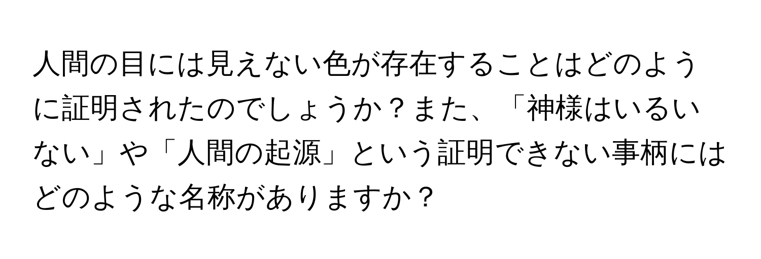 人間の目には見えない色が存在することはどのように証明されたのでしょうか？また、「神様はいるいない」や「人間の起源」という証明できない事柄にはどのような名称がありますか？