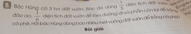 Bộ Bác Hùng có 3 ha đất vườn. Bắc đã dùng  1/5  diện tích đất vườn chê như 
đào ao,  1/6  diện tích đất vườn để làm đường đi và phần còn lại để trông ch 1à nghiên 
lng 
cà phê. Hỗi bắc Hùng dùng bao nhiêu mét vuông đất vườn để trồng cả phê? 
Bài giải