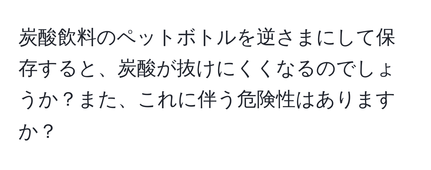 炭酸飲料のペットボトルを逆さまにして保存すると、炭酸が抜けにくくなるのでしょうか？また、これに伴う危険性はありますか？