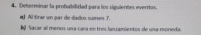 Determinar la probabilidad para los siguientes eventos. 
α) Al tirar un par de dados sumen 7. 
b) Sacar al menos una cara en tres lanzamientos de una moneda.