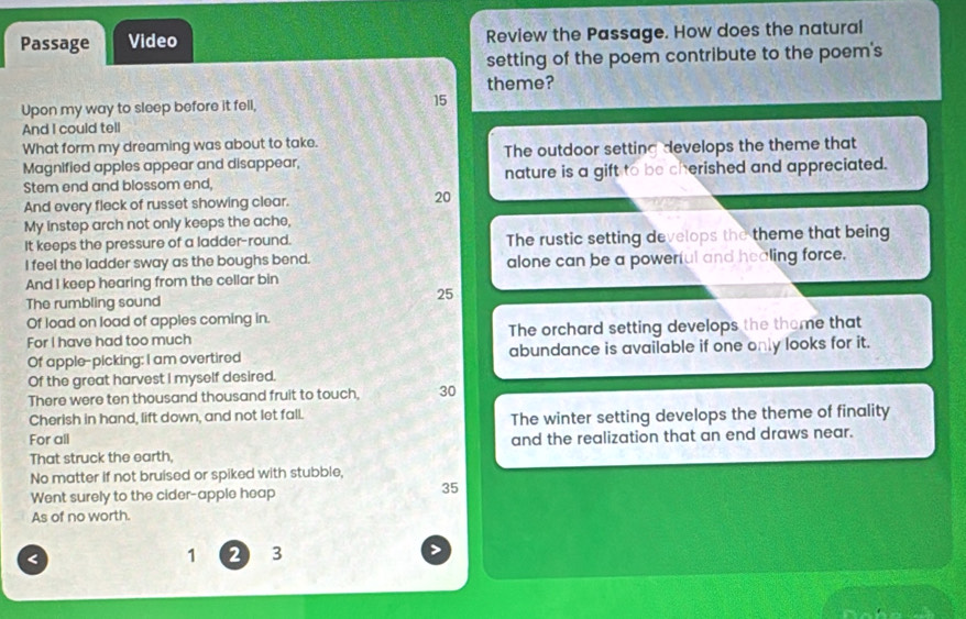 Passage Video Review the Passage. How does the natural 
setting of the poem contribute to the poem's 
theme? 
Upon my way to sleep before it fell, 15
And I could tell 
What form my dreaming was about to take. 
Magnified apples appear and disappear, The outdoor setting develops the theme that 
Stem end and blossom end, nature is a gift to be cherished and appreciated. 
And every fleck of russet showing clear.
20
My instep arch not only keeps the ache, 
It keeps the pressure of a ladder-round. The rustic setting develops the theme that being 
I feel the ladder sway as the boughs bend. alone can be a powerful and healing force. 
And I keep hearing from the cellar bin 
The rumbling sound
25
Of load on load of apples coming in. 
For I have had too much The orchard setting develops the thame that 
Of apple--picking: I am overtired abundance is available if one only looks for it. 
Of the great harvest I myself desired. 
There were ten thousand thousand fruit to touch, 30
Cherish in hand, lift down, and not let fall. 
For all The winter setting develops the theme of finality 
and the realization that an end draws near. 
That struck the earth, 
No matter if not bruised or spiked with stubble, 
Went surely to the cider-apple heap 35
As of no worth. 
< 
<tex>1 2 3