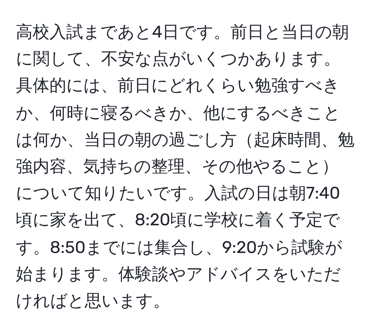 高校入試まであと4日です。前日と当日の朝に関して、不安な点がいくつかあります。具体的には、前日にどれくらい勉強すべきか、何時に寝るべきか、他にするべきことは何か、当日の朝の過ごし方起床時間、勉強内容、気持ちの整理、その他やることについて知りたいです。入試の日は朝7:40頃に家を出て、8:20頃に学校に着く予定です。8:50までには集合し、9:20から試験が始まります。体験談やアドバイスをいただければと思います。