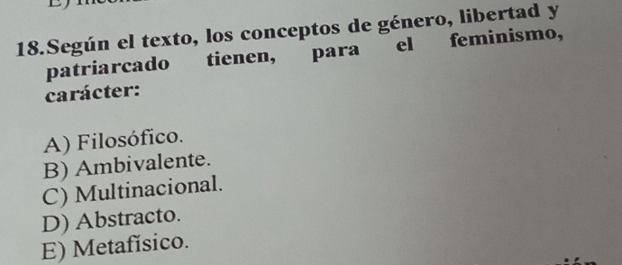 Según el texto, los conceptos de género, libertad y
patriarcado tienen, para el feminismo,
carácter:
A) Filosófico.
B) Ambivalente.
C) Multinacional.
D) Abstracto.
E) Metafísico.