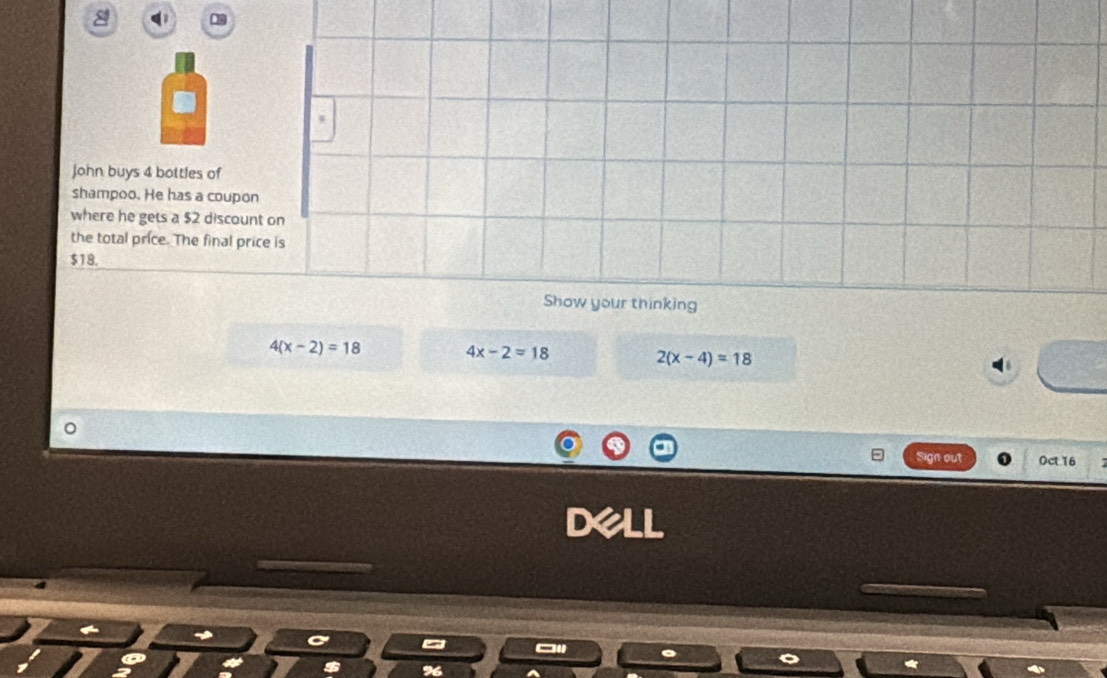 a 1
John buys 4 bottles of
shampoo. He has a coupon
where he gets a $2 discount on
the total price. The final price is
$18.
Show your thinking
4(x-2)=18 4x-2=18
2(x-4)=18
Sign out Oct.16