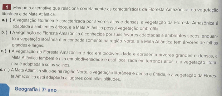 Marque a alternativa que relaciona corretamente as características da Floresta Amazônica, da vegetação
litorânea e da Mata Atlântica.
a. ( ) A vegetação litorânea é caracterizada por árvores altas e densas, a vegetação da Floresta Amazônica é
adaptada a ambientes áridos, e a Mata Atlântica possui vegetação ombrófila.
b. ( ) A vegetação da Floresta Amazônica é conhecida por suas árvores adaptadas a ambientes secos, enquan-
to a vegetação litorânea é encontrada somente na região Norte, e a Mata Atlântica tem árvores de folhas
grandes e largas.
c. ( ) A vegetação da Floresta Amazônica é rica em biodiversidade e apresenta árvores grandes e densas, a
Mata Atlântica também é rica em biodiversidade e está localizada em terrenos altos, e a vegetação litorâ-
nea é adaptada a solos salinos.
d. ( ) A Mata Atlântica situa-se na região Norte, a vegetação litorânea é densa e úmida, e a vegetação da Flores-
ta Amazônica está adaptada a lugares com altas altitudes.
Geografia 17° ano