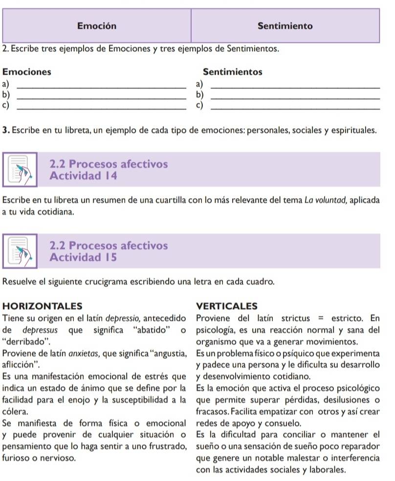 Emoción Sentimiento
2. Escribe tres ejemplos de Emociones y tres ejemplos de Sentimientos.
Emociones Sentimientos
a)_
a)_
b)_
b)_
c)_
c)_
3. Escribe en tu libreta, un ejemplo de cada tipo de emociones: personales, sociales y espirituales.
2.2 Procesos afectivos
Actividad 14
Escribe en tu libreta un resumen de una cuartilla con lo más relevante del tema Lø voluntad, aplicada
a tu vida cotidiana.
2.2 Procesos afectivos
Actividad 15
Resuelve el siguiente crucigrama escribiendo una letra en cada cuadro.
HORIZONTALES VERTICALES
Tiene su origen en el latín depressio, antecedido Proviene del latín strictus = estricto. En
de depressus que significa “abatido” o psicología, es una reacción normal y sana del
‘derribado”. organismo que va a generar movimientos.
Proviene de latín anxietas, que significa 'angustia, Es un problema físico o psíquico que experimenta
aflicción''. y padece una persona y le dificulta su desarrollo
Es una manifestación emocional de estrés que y desenvolvimiento cotidiano.
indica un estado de ánimo que se define por la Es la emoción que activa el proceso psicológico
facilidad para el enojo y la susceptibilidad a la que permite superar pérdidas, desilusiones o
cólera. fracasos. Facilita empatizar con otros y así crear
Se manifiesta de forma física o emocional redes de apoyo y consuelo.
y puede provenir de cualquier situación o Es la dificultad para conciliar o mantener el
pensamiento que lo haga sentir a uno frustrado, sueño o una sensación de sueño poco reparador
furioso o nervioso. que genere un notable malestar o interferencia
con las actividades sociales y laborales.