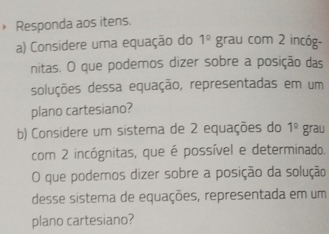 » Responda aos itens.
1^(_ circ)
a) Considere uma equação do grau com 2 incóg- 
nitas. O que podemos dizer sobre a posição das 
soluções dessa equação, representadas em um 
plano cartesiano? 
b) Considere um sistema de 2 equações do 1^(_ circ) grau 
com 2 incógnitas, que é possível e determinado. 
O que podemos dizer sobre a posição da solução 
desse sistema de equações, representada em um 
plano cartesiano?