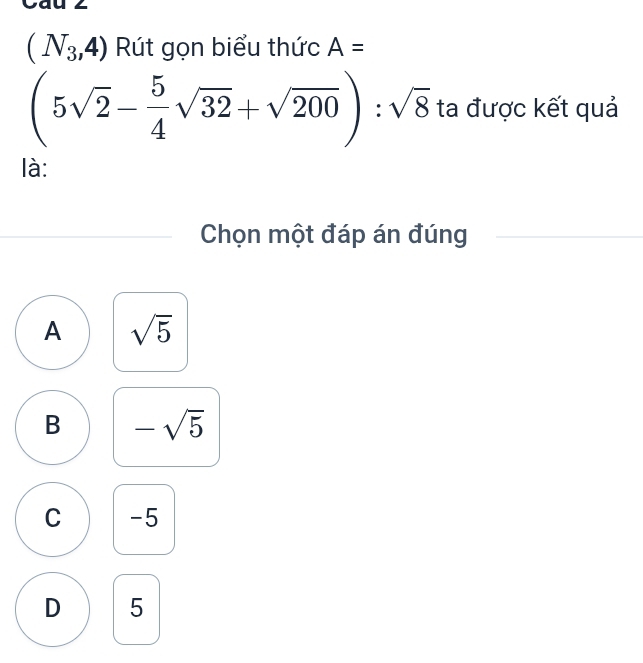 Cau 2
(N_3,4) Rút gọn biểu thức A=
(5sqrt(2)- 5/4 sqrt(32)+sqrt(200)):sqrt(8) ta được kết quả
là:
Chọn một đáp án đúng
A sqrt(5)
B -sqrt(5)
C -5
D 5