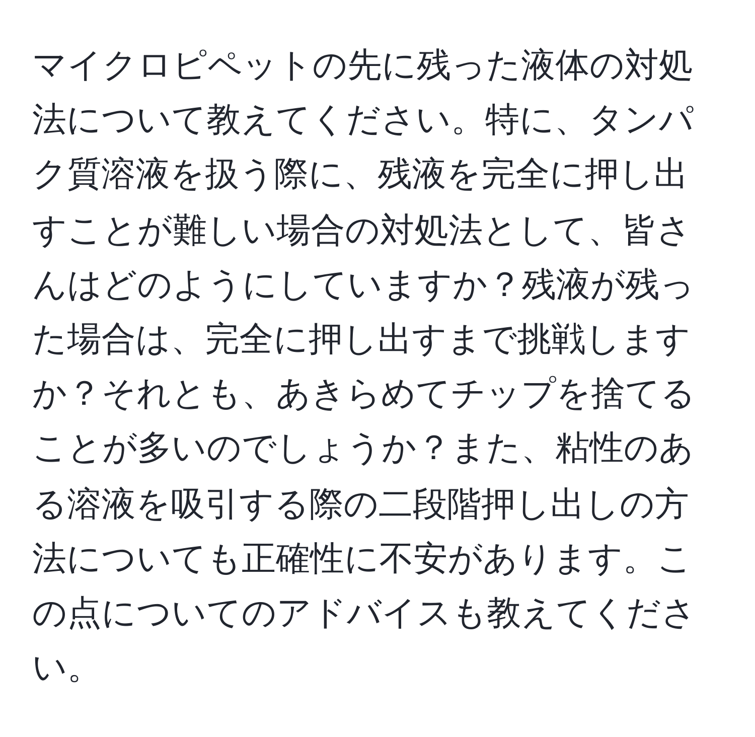 マイクロピペットの先に残った液体の対処法について教えてください。特に、タンパク質溶液を扱う際に、残液を完全に押し出すことが難しい場合の対処法として、皆さんはどのようにしていますか？残液が残った場合は、完全に押し出すまで挑戦しますか？それとも、あきらめてチップを捨てることが多いのでしょうか？また、粘性のある溶液を吸引する際の二段階押し出しの方法についても正確性に不安があります。この点についてのアドバイスも教えてください。