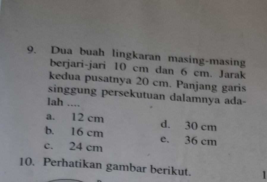 Dua buah lingkaran masing-masing
berjari-jari 10 cm dan 6 cm. Jarak
kedua pusatnya 20 cm. Panjang garis
singgung persekutuan dalamnya ada-
lah ....
a. 12 cm d. 30 cm
b. 16 cm e. 36 cm
c. 24 cm
10. Perhatikan gambar berikut.
1