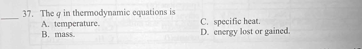 The q in thermodynamic equations is
A. temperature. C. specific heat.
B. mass. D. energy lost or gained.