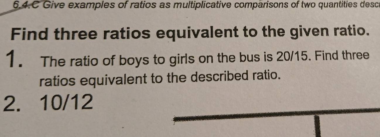 6.4.C Give examples of ratios as multiplicative comparisons of two quantities desce 
Find three ratios equivalent to the given ratio. 
1. The ratio of boys to girls on the bus is 20/15. Find three 
ratios equivalent to the described ratio. 
2. 10/12